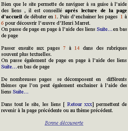 Zone de Texte: Bien que le site permette de naviguer  sa guise  laide des liens , il est conseill aprs lecture de la page daccueil de dbuter en 1. Puis denchainer les pages  1  6 pour dcouvrir luvre dHenri Marret.On passe de page en page  laide des liens Suiteen bas de pagePasser ensuite aux pages 7  14 dans des rubriques souvent plus textuelles.On passe galement de page en page  laide des liens Suiteen bas de pageDe nombreuses pages  se dcomposent en  diffrents thmes que lon peut galement enchainer  laide des liens SuiteDans tout le site, les liens [ Retour xxx] permettent de revenir  la page prcdente ou au thme prcdent.Bonne dcouverte